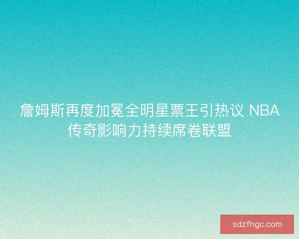 詹姆斯再度加冕全明星票王引热议 NBA传奇影响力持续席卷联盟