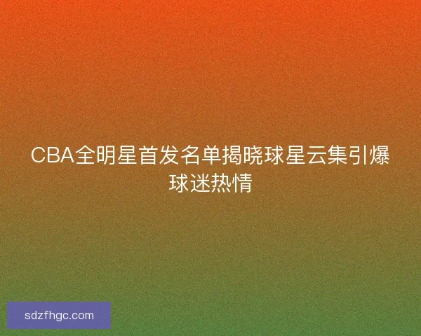 CBA全明星首发名单揭晓球星云集引爆球迷热情