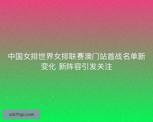 中国女排世界女排联赛澳门站首战名单新变化 新阵容引发关注