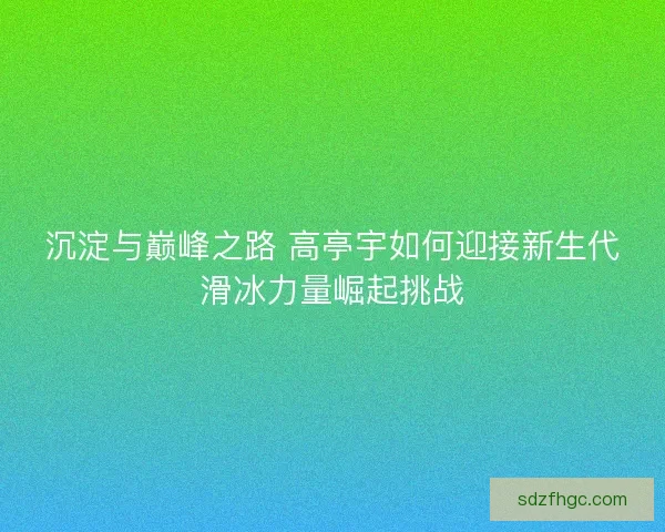 沉淀与巅峰之路 高亭宇如何迎接新生代滑冰力量崛起挑战